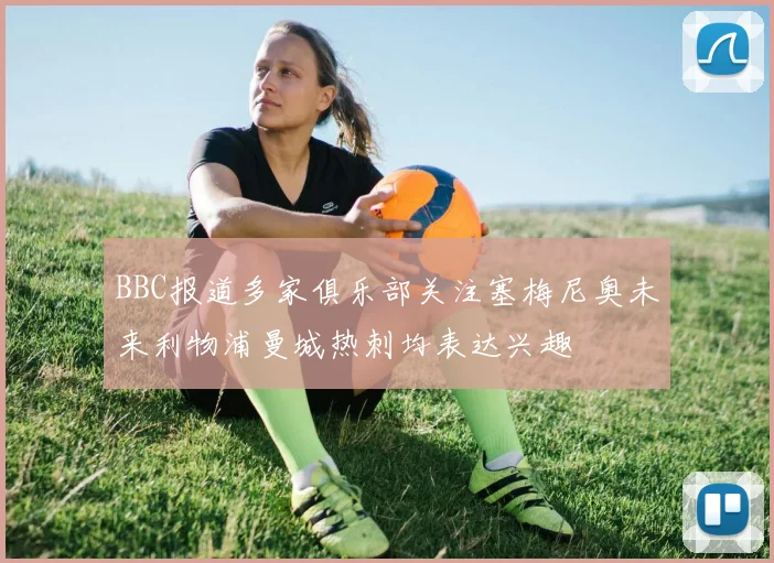 BBC报道多家俱乐部关注塞梅尼奥未来利物浦曼城热刺均表达兴趣