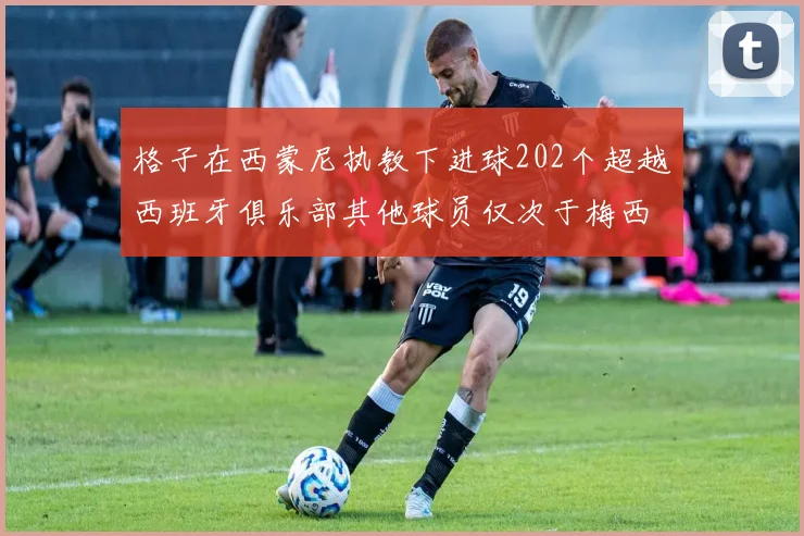 格子在西蒙尼执教下进球202个超越西班牙俱乐部其他球员仅次于梅西