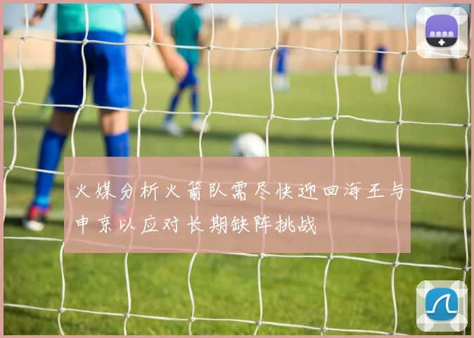 火媒分析火箭队需尽快迎回海王与申京以应对长期缺阵挑战