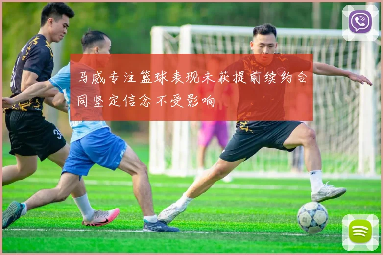 马威专注篮球表现未获提前续约合同坚定信念不受影响