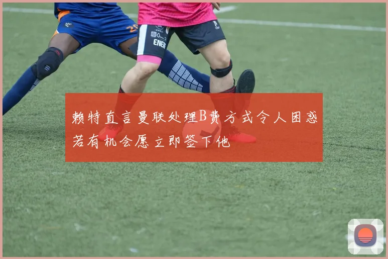 赖特直言曼联处理B费方式令人困惑若有机会愿立即签下他