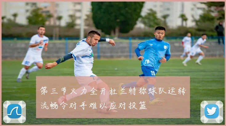 第三节火力全开杜兰特称球队运转流畅令对手难以应对投篮