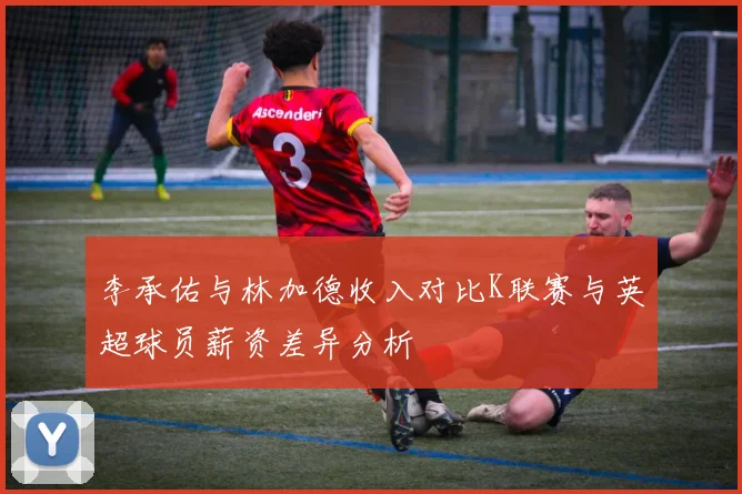 李承佑与林加德收入对比K联赛与英超球员薪资差异分析