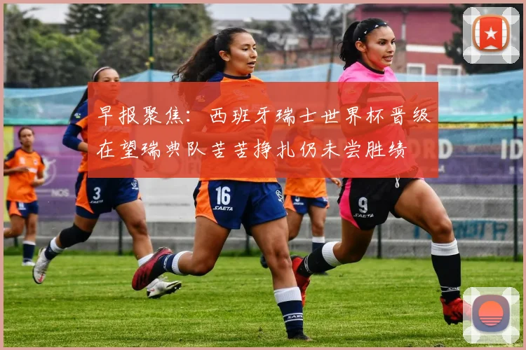 早报聚焦：西班牙瑞士世界杯晋级在望瑞典队苦苦挣扎仍未尝胜绩
