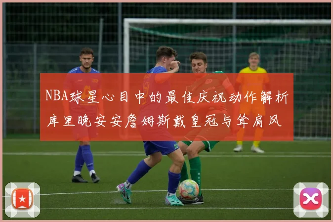 NBA球星心目中的最佳庆祝动作解析库里晚安安詹姆斯戴皇冠与耸肩风采