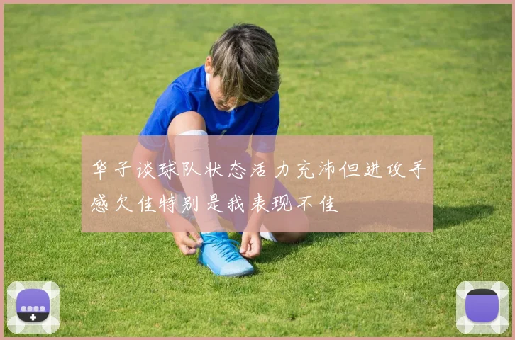 华子谈球队状态活力充沛但进攻手感欠佳特别是我表现不佳