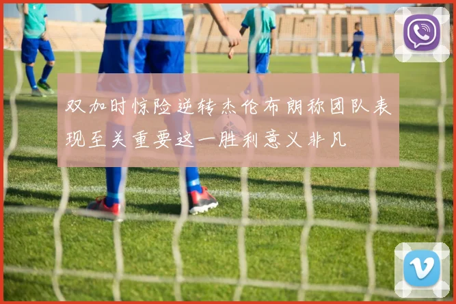 双加时惊险逆转杰伦布朗称团队表现至关重要这一胜利意义非凡