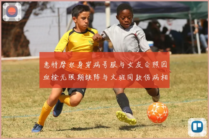惠特摩尔身穿病号服与女友合照因血栓无限期缺阵与文班同款伤病相似