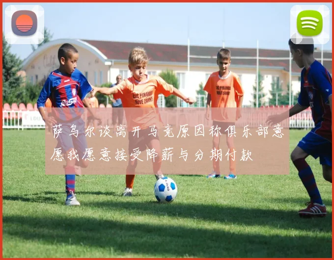 萨乌尔谈离开马竞原因称俱乐部意愿我愿意接受降薪与分期付款