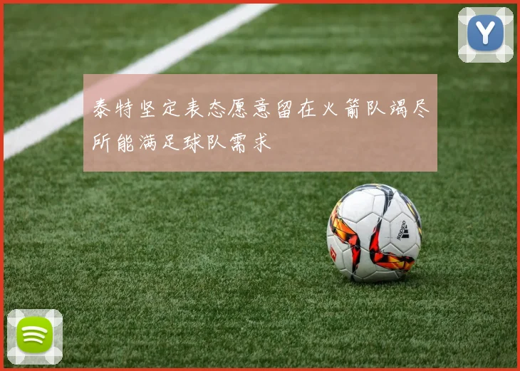泰特坚定表态愿意留在火箭队竭尽所能满足球队需求