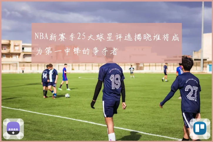 NBA新赛季25大球星评选揭晓谁将成为第一中锋的争夺者