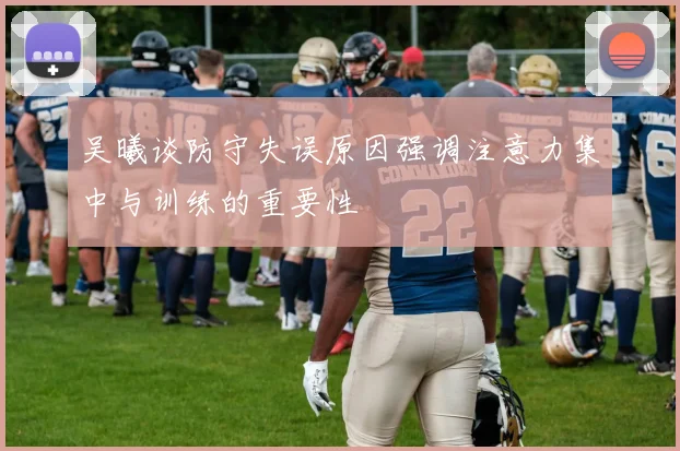 吴曦谈防守失误原因强调注意力集中与训练的重要性