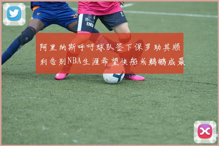 阿里纳斯呼吁球队签下保罗助其顺利告别NBA生涯希望快船或鹈鹕成最佳选择