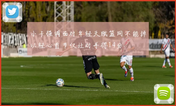 小卡强调面对年轻天赋篮网不能掉以轻心首节仅让对手得14分