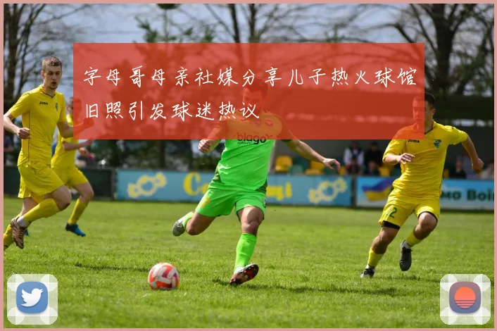 字母哥母亲社媒分享儿子热火球馆旧照引发球迷热议