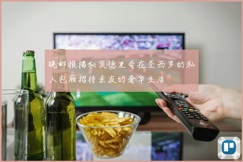 晚邮报揭秘莫德里奇在圣西罗的私人包厢招待亲友的奢华生活