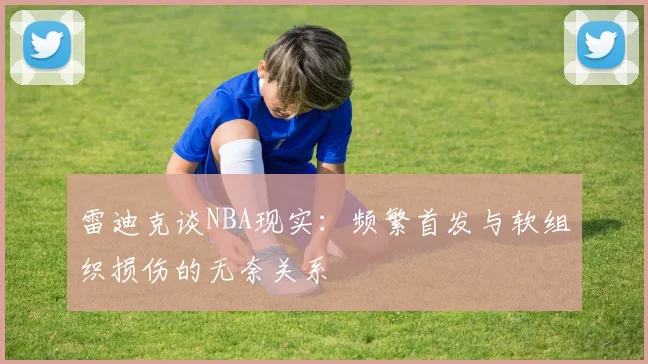 雷迪克谈NBA现实：频繁首发与软组织损伤的无奈关系