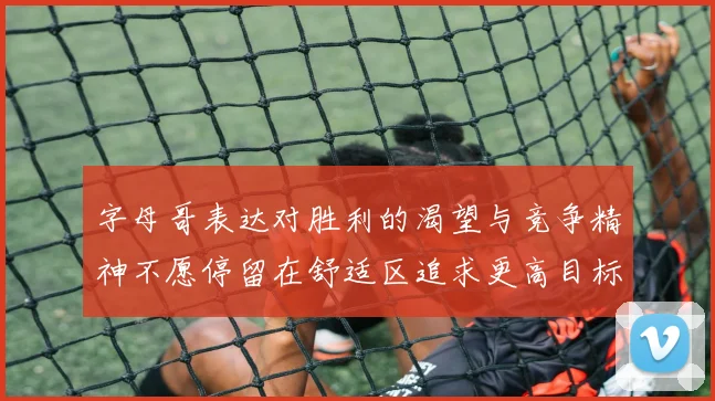 字母哥表达对胜利的渴望与竞争精神不愿停留在舒适区追求更高目标