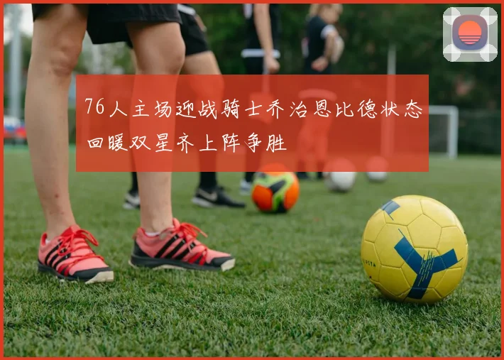 76人主场迎战骑士乔治恩比德状态回暖双星齐上阵争胜