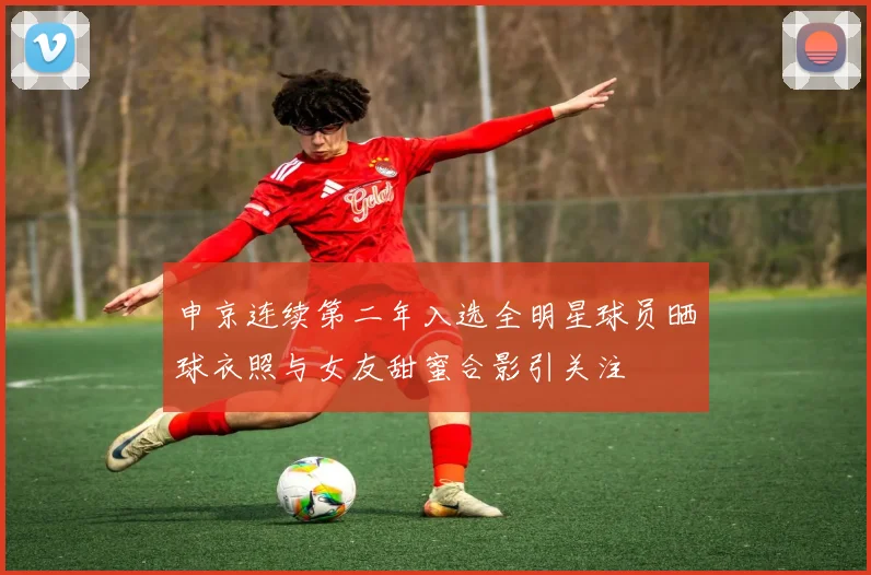 申京连续第二年入选全明星球员晒球衣照与女友甜蜜合影引关注