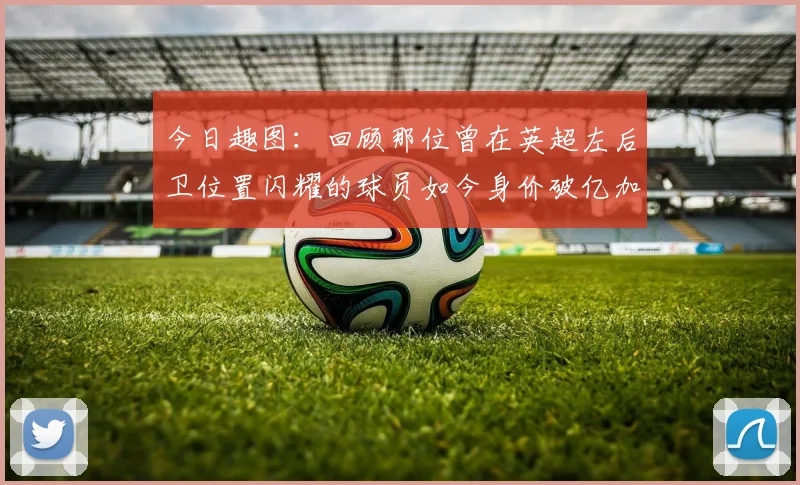 今日趣图：回顾那位曾在英超左后卫位置闪耀的球员如今身价破亿加盟皇马