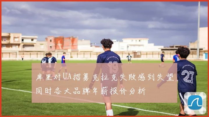 库里对UA招募克拉克失败感到失望同时各大品牌年薪报价分析