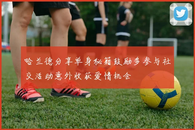 哈兰德分享单身秘籍鼓励多参与社交活动意外收获爱情机会