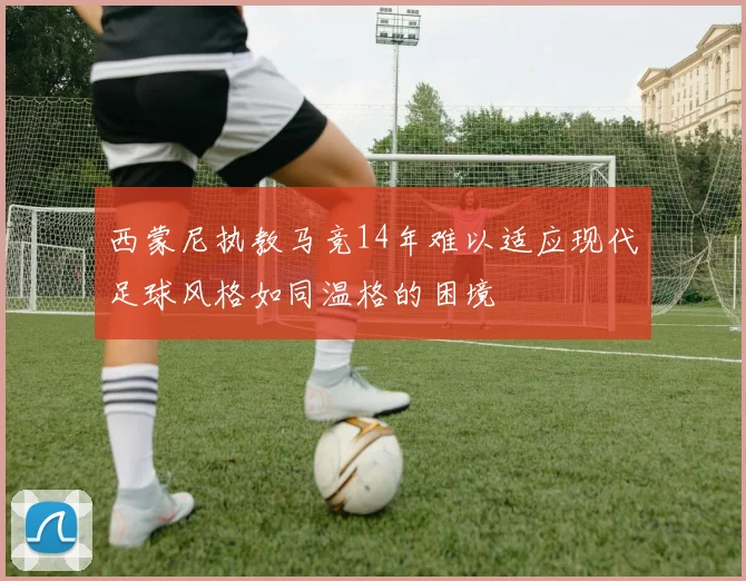 西蒙尼执教马竞14年难以适应现代足球风格如同温格的困境