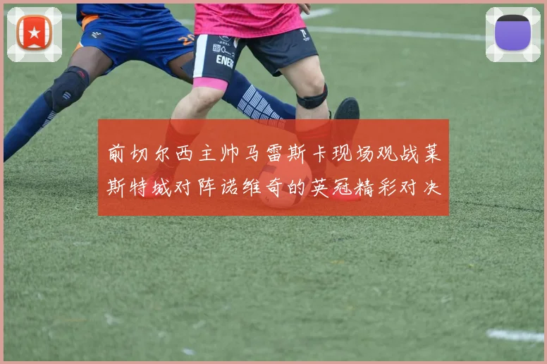 前切尔西主帅马雷斯卡现场观战莱斯特城对阵诺维奇的英冠精彩对决