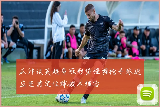 瓜帅谈英超争冠形势强调枪手球迷应坚持定位球战术理念