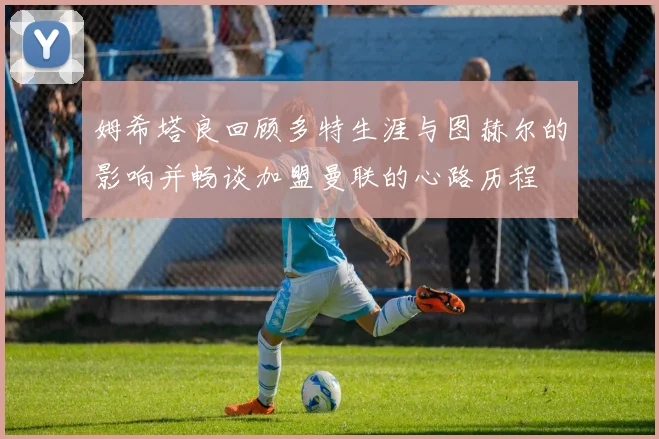 姆希塔良回顾多特生涯与图赫尔的影响并畅谈加盟曼联的心路历程