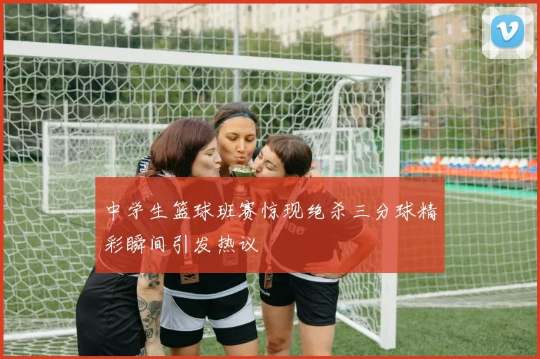 中学生篮球班赛惊现绝杀三分球精彩瞬间引发热议