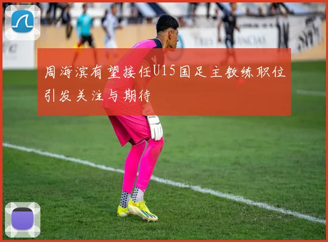 周海滨有望接任U15国足主教练职位引发关注与期待