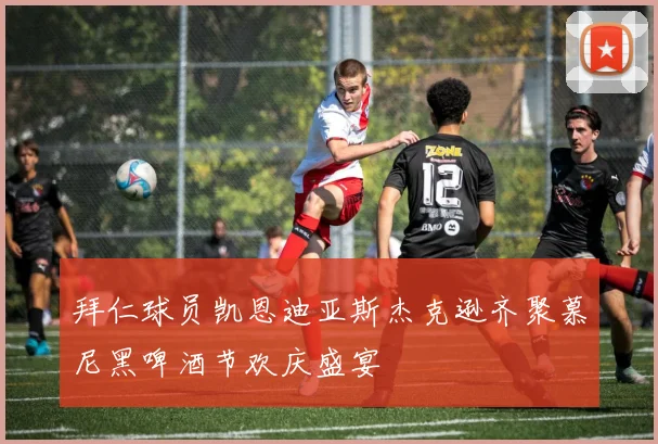 拜仁球员凯恩迪亚斯杰克逊齐聚慕尼黑啤酒节欢庆盛宴