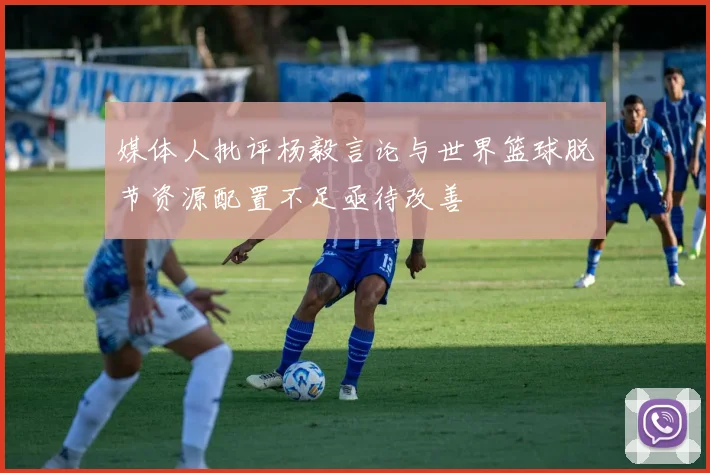 媒体人批评杨毅言论与世界篮球脱节资源配置不足亟待改善