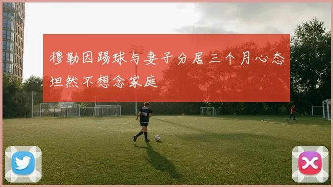 穆勒因踢球与妻子分居三个月心态坦然不想念家庭