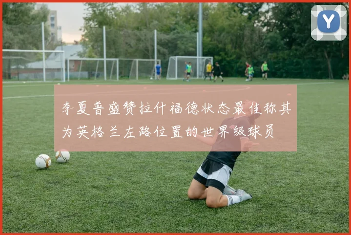 李夏普盛赞拉什福德状态最佳称其为英格兰左路位置的世界级球员