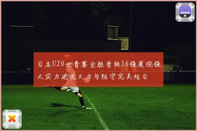 日本U20世青赛全胜晋级16强展现强大实力进攻火力与防守完美结合