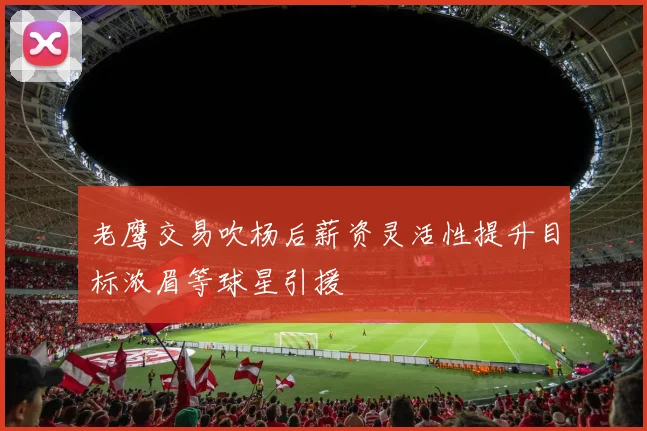 老鹰交易吹杨后薪资灵活性提升目标浓眉等球星引援