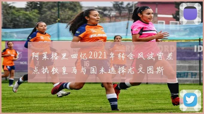 阿莱格里回忆2021年转会风波曾差点执教皇马与国米选择尤文图斯